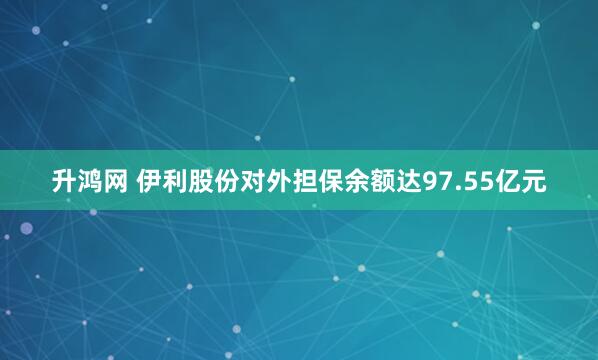 升鸿网 伊利股份对外担保余额达97.55亿元