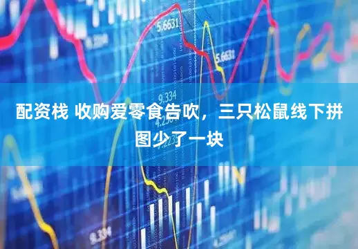 配资栈 收购爱零食告吹，三只松鼠线下拼图少了一块