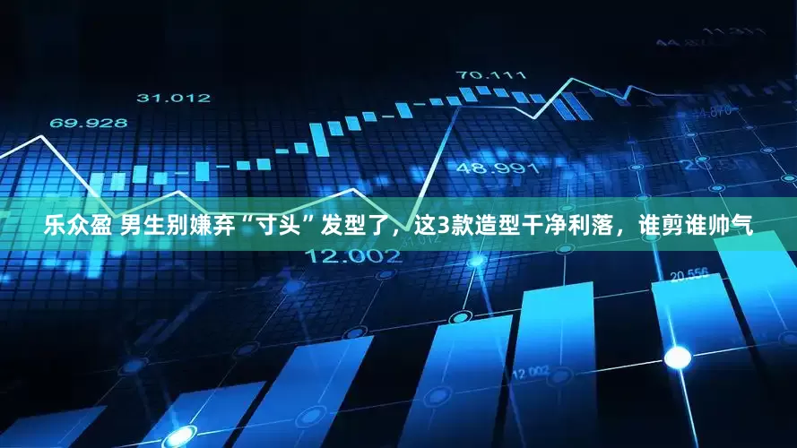 乐众盈 男生别嫌弃“寸头”发型了，这3款造型干净利落，谁剪谁帅气