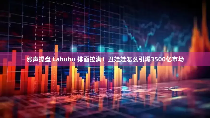 涨声操盘 Labubu 排面拉满！丑娃娃怎么引爆3500亿市场
