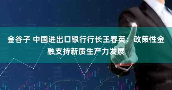 金谷子 中国进出口银行行长王春英：政策性金融支持新质生产力发展