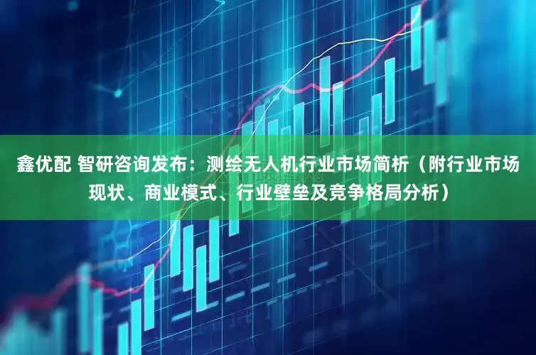 鑫优配 智研咨询发布：测绘无人机行业市场简析（附行业市场现状、商业模式、行业壁垒及竞争格局分析）