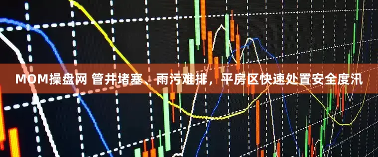 MOM操盘网 管井堵塞、雨污难排，平房区快速处置安全度汛