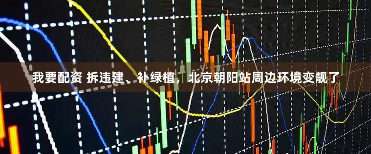 我要配资 拆违建、补绿植，北京朝阳站周边环境变靓了