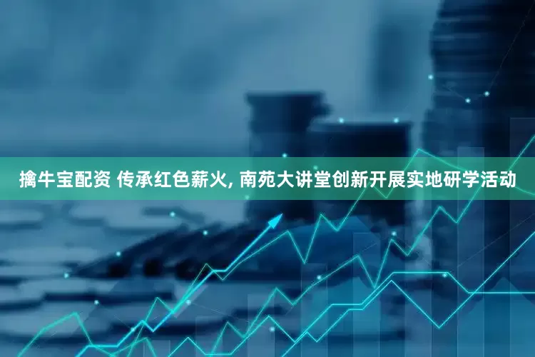 擒牛宝配资 传承红色薪火, 南苑大讲堂创新开展实地研学活动