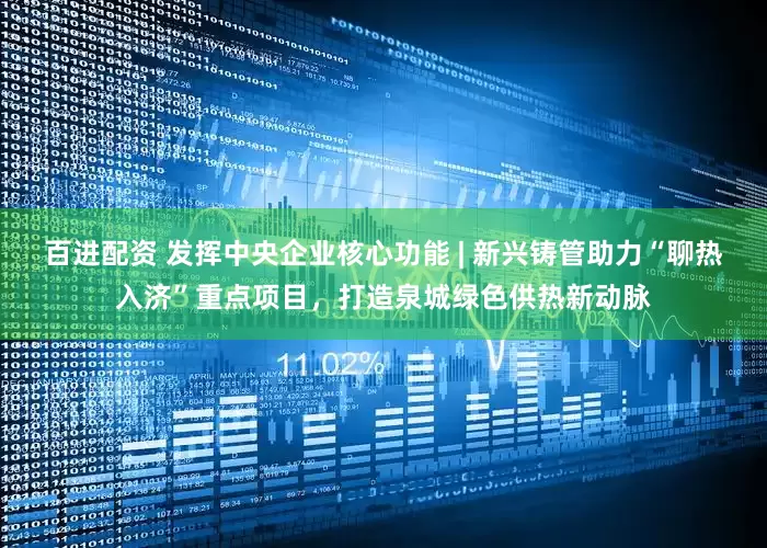 百进配资 发挥中央企业核心功能 | 新兴铸管助力“聊热入济”重点项目，打造泉城绿色供热新动脉