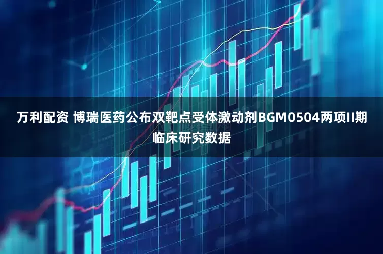 万利配资 博瑞医药公布双靶点受体激动剂BGM0504两项II期临床研究数据