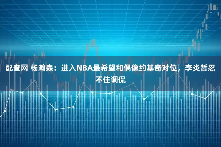 配查网 杨瀚森：进入NBA最希望和偶像约基奇对位，李炎哲忍不住调侃