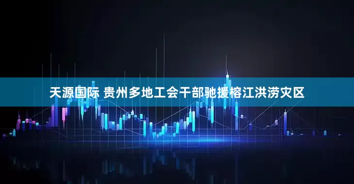 天源国际 贵州多地工会干部驰援榕江洪涝灾区