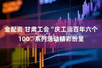 金配资 甘肃工会“庆工运百年六个100”系列活动精彩纷呈