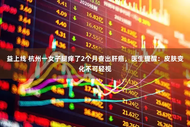 益上线 杭州一女子腿痒了2个月查出肝癌，医生提醒：皮肤变化不可轻视
