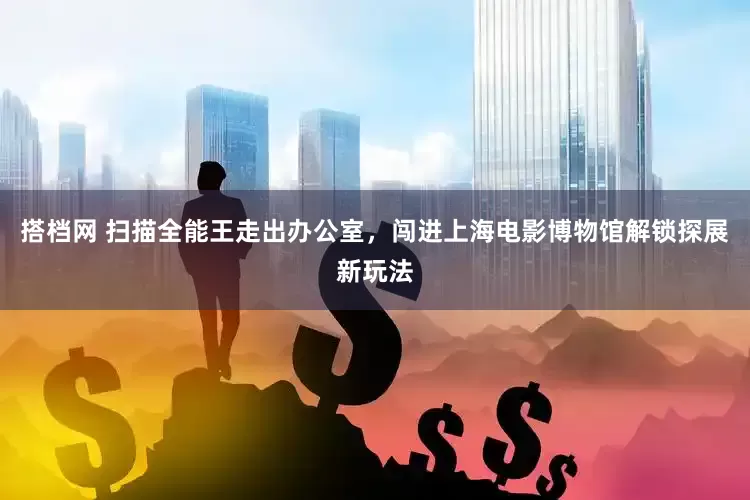 搭档网 扫描全能王走出办公室，闯进上海电影博物馆解锁探展新玩法