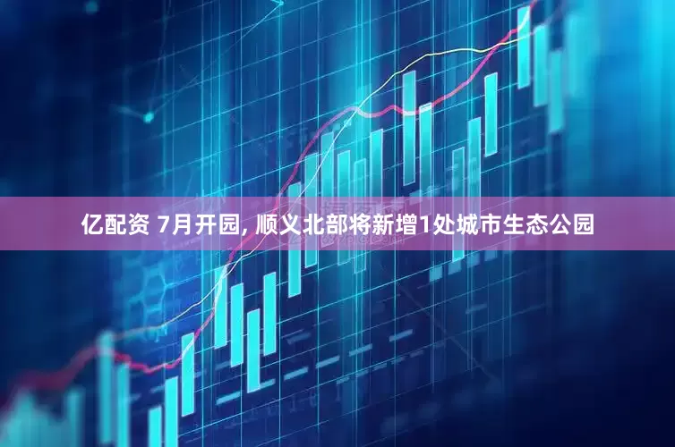 亿配资 7月开园, 顺义北部将新增1处城市生态公园