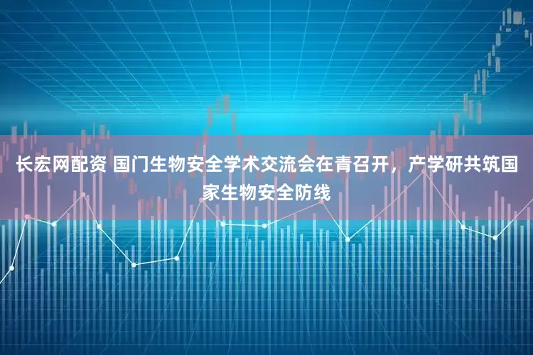 长宏网配资 国门生物安全学术交流会在青召开，产学研共筑国家生物安全防线