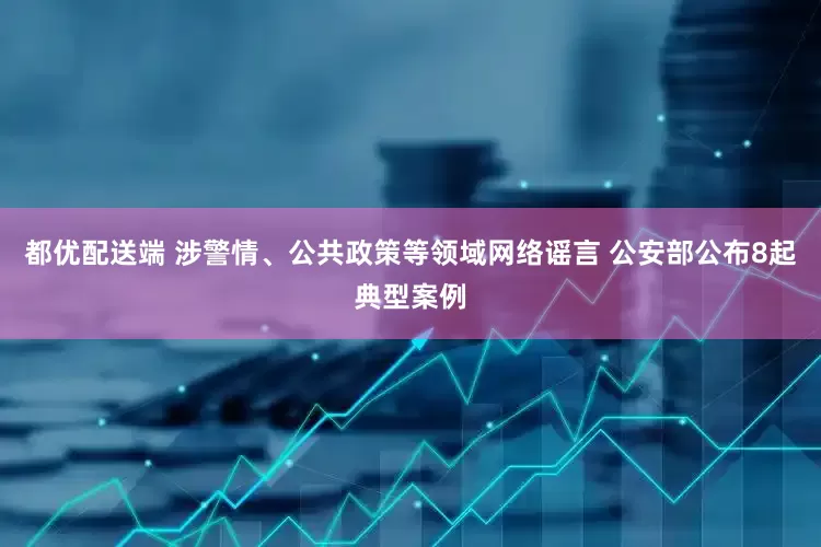 都优配送端 涉警情、公共政策等领域网络谣言 公安部公布8起典型案例