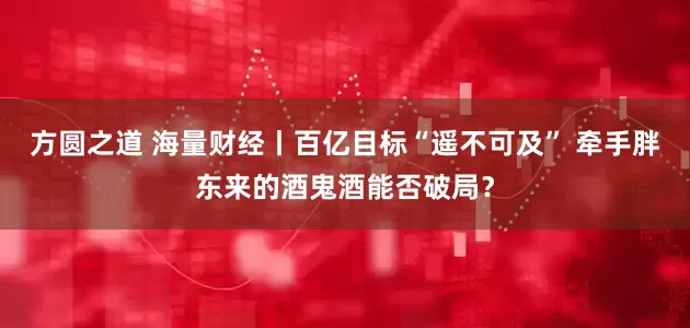 方圆之道 海量财经丨百亿目标“遥不可及” 牵手胖东来的酒鬼酒能否破局？