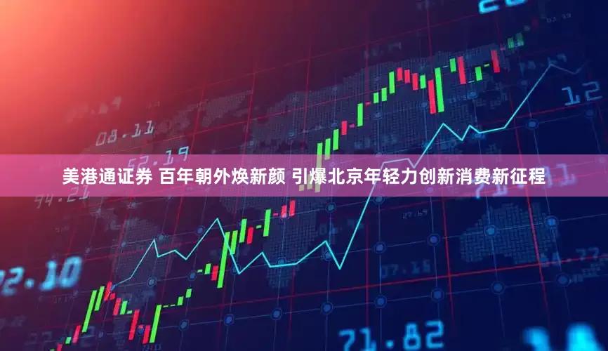 美港通证券 百年朝外焕新颜 引爆北京年轻力创新消费新征程
