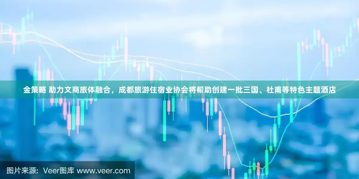 金策略 助力文商旅体融合，成都旅游住宿业协会将帮助创建一批三国、杜甫等特色主题酒店