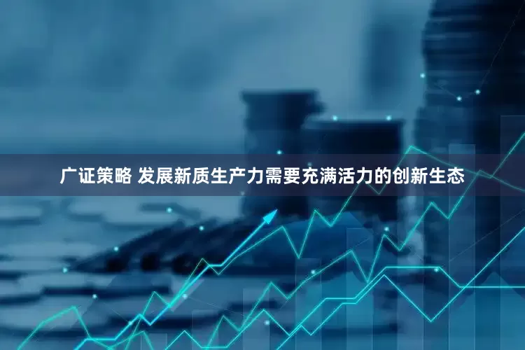 广证策略 发展新质生产力需要充满活力的创新生态