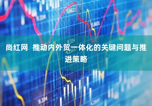 尚红网  推动内外贸一体化的关键问题与推进策略