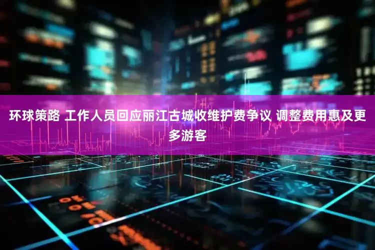 环球策路 工作人员回应丽江古城收维护费争议 调整费用惠及更多游客