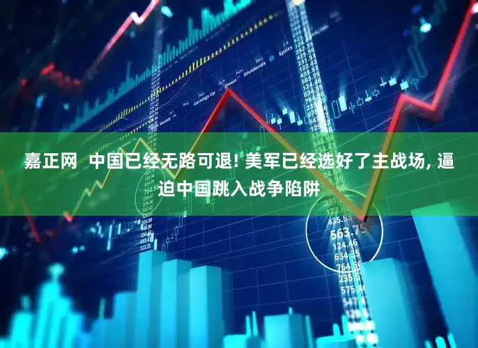嘉正网  中国已经无路可退! 美军已经选好了主战场, 逼迫中国跳入战争陷阱