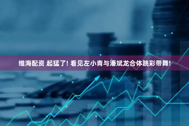 维海配资 起猛了! 看见左小青与潘斌龙合体跳彩带舞!