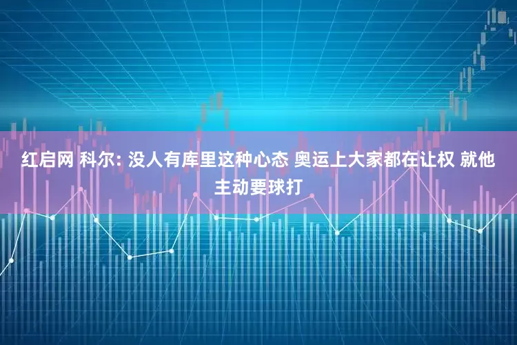 红启网 科尔: 没人有库里这种心态 奥运上大家都在让权 就他主动要球打