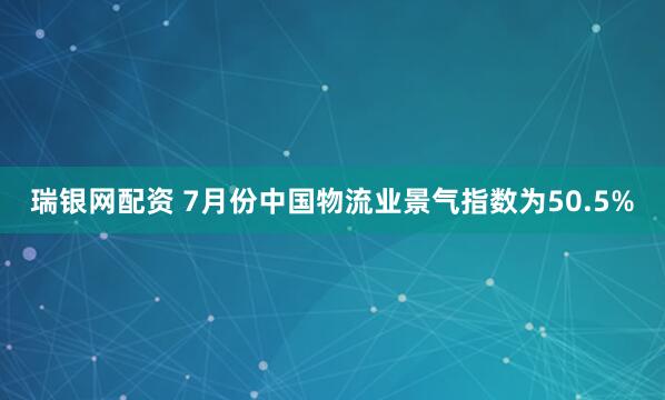 瑞银网配资 7月份中国物流业景气指数为50.5%