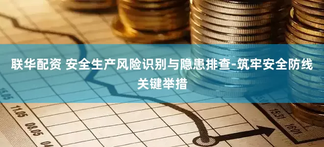 联华配资 安全生产风险识别与隐患排查-筑牢安全防线关键举措