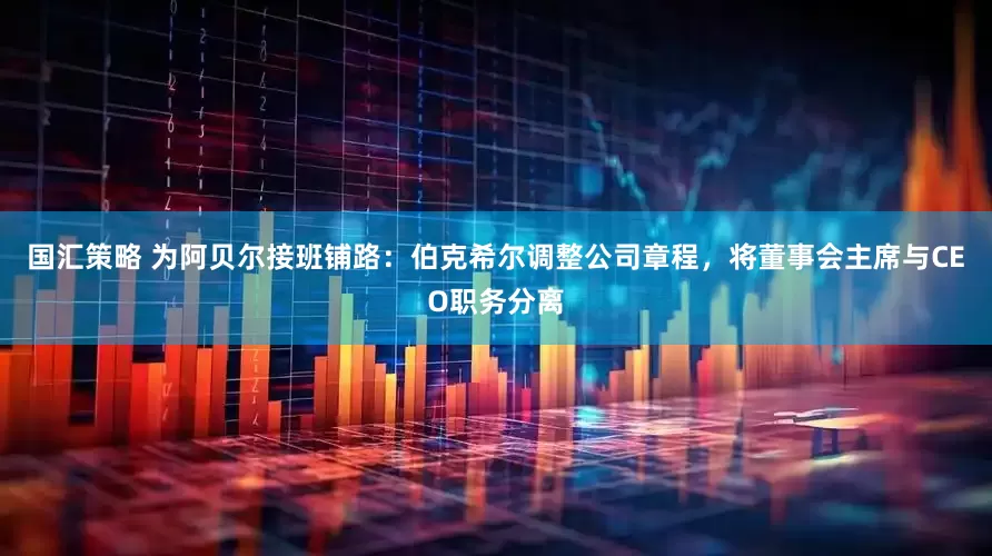 国汇策略 为阿贝尔接班铺路：伯克希尔调整公司章程，将董事会主席与CEO职务分离