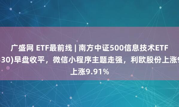 广盛网 ETF最前线 | 南方中证500信息技术ETF(512330)早盘收平，微信小程序主题走强，利欧股份上涨9.91%