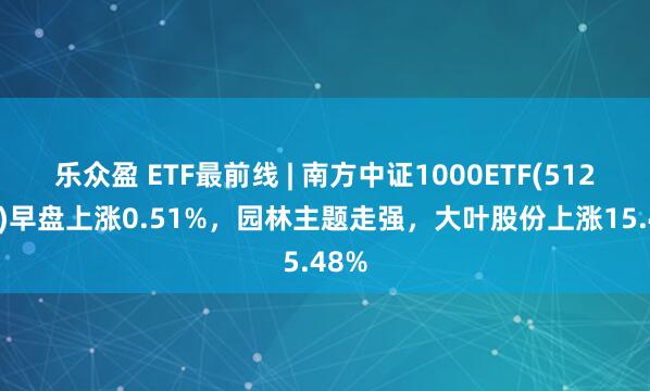 乐众盈 ETF最前线 | 南方中证1000ETF(512100)早盘上涨0.51%，园林主题走强，大叶股份上涨15.48%