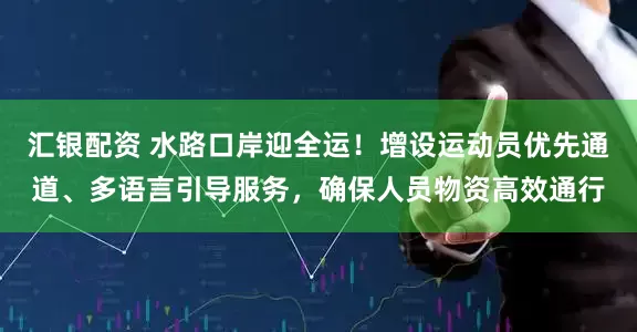 汇银配资 水路口岸迎全运！增设运动员优先通道、多语言引导服务，确保人员物资高效通行