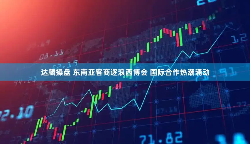 达麟操盘 东南亚客商逐浪西博会 国际合作热潮涌动