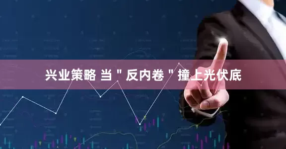 兴业策略 当"反内卷"撞上光伏底
