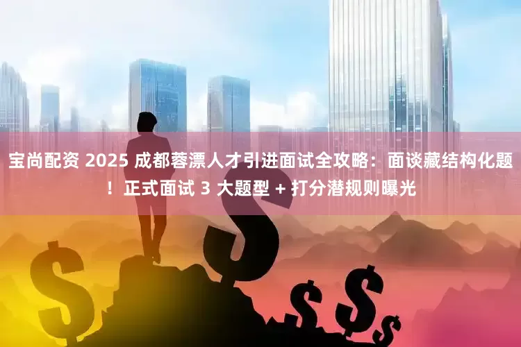 宝尚配资 2025 成都蓉漂人才引进面试全攻略：面谈藏结构化题！正式面试 3 大题型 + 打分潜规则曝光