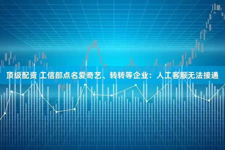 顶级配资 工信部点名爱奇艺、转转等企业：人工客服无法接通