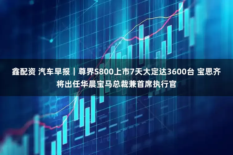 鑫配资 汽车早报|尊界S800上市7天大定达3600台 宝思齐将出任华晨宝马总裁兼首席执行官
