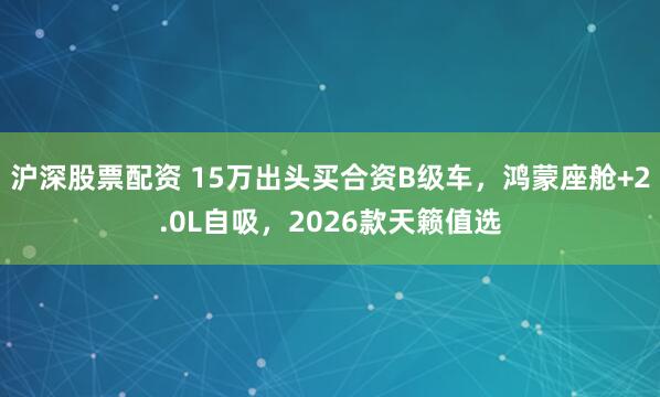 沪深股票配资 15万出头买合资B级车，鸿蒙座舱+2.0L自吸，2026款天籁值选