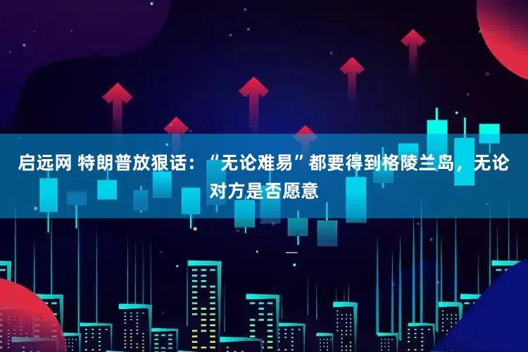 启远网 特朗普放狠话：“无论难易”都要得到格陵兰岛，无论对方是否愿意