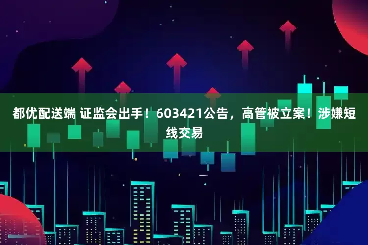都优配送端 证监会出手！603421公告，高管被立案！涉嫌短线交易