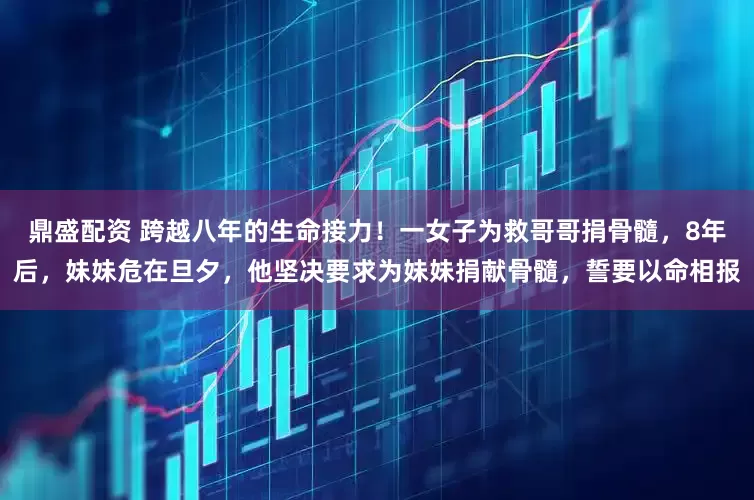 鼎盛配资 跨越八年的生命接力！一女子为救哥哥捐骨髓，8年后，妹妹危在旦夕，他坚决要求为妹妹捐献骨髓，誓要以命相报