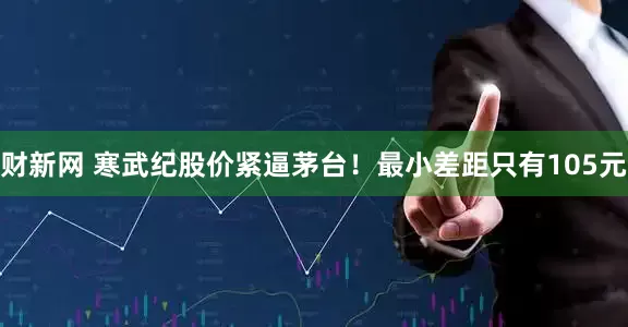 财新网 寒武纪股价紧逼茅台!最小差距只有105元