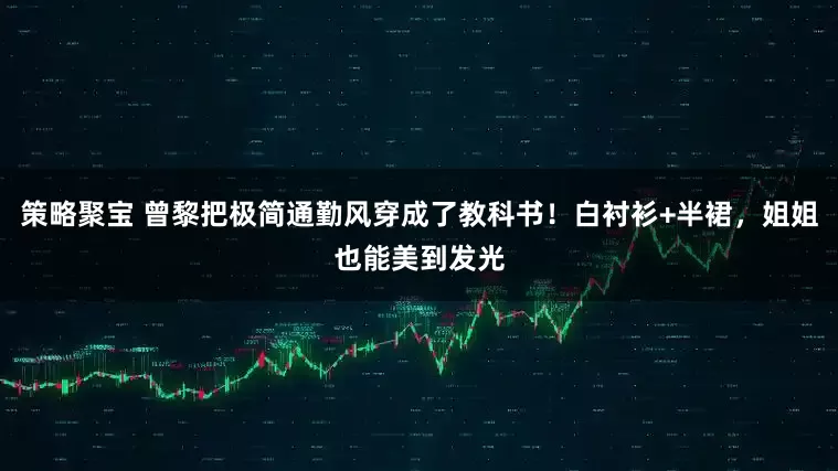 策略聚宝 曾黎把极简通勤风穿成了教科书！白衬衫+半裙，姐姐也能美到发光