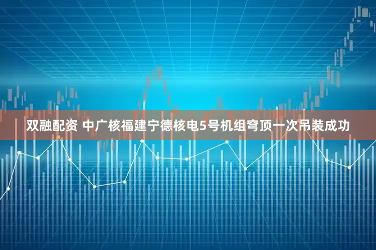 双融配资 中广核福建宁德核电5号机组穹顶一次吊装成功
