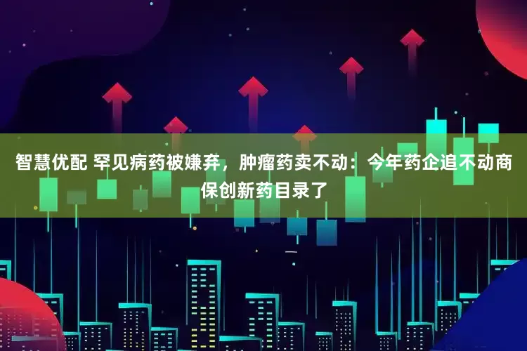 智慧优配 罕见病药被嫌弃，肿瘤药卖不动：今年药企追不动商保创新药目录了