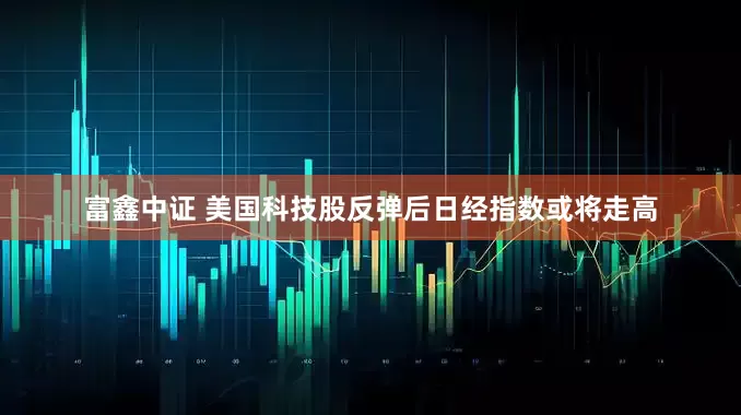 富鑫中证 美国科技股反弹后日经指数或将走高