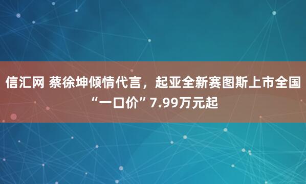 信汇网 蔡徐坤倾情代言，起亚全新赛图斯上市全国“一口价”7.99万元起