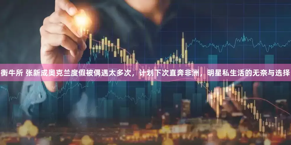 衡牛所 张新成奥克兰度假被偶遇太多次，计划下次直奔非洲，明星私生活的无奈与选择